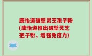 康怡道破壁灵芝孢子粉(康怡道推出破壁灵芝孢子粉，增强免疫力)