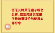 信芝元牌灵芝孢子粉怎么样_信芝元牌灵芝孢子粉效果评价与使用心得分享