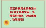 灵芝丹参煲水的做法大全(灵芝丹参煲水：多种食材搭配，汤味浓郁，功效倍增)