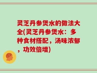 灵芝丹参煲水的做法大全(灵芝丹参煲水：多种食材搭配，汤味浓郁，功效倍增)