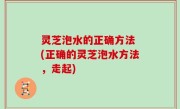 灵芝泡水的正确方法 (正确的灵芝泡水方法，走起)