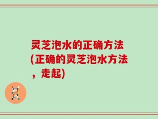灵芝泡水的正确方法 (正确的灵芝泡水方法，走起)