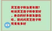 灵芝孢子粉治更年期？听说灵芝孢子粉非常好，身边的好多朋友都在吃，想问问灵芝孢子粉究竟有多好