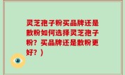 灵芝孢子粉买品牌还是散粉如何选择灵芝孢子粉？买品牌还是散粉更好？)