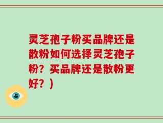 灵芝孢子粉买品牌还是散粉如何选择灵芝孢子粉？买品牌还是散粉更好？)