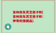 吉林敖东灵芝孢子粉(吉林敖东灵芝孢子粉：神奇的保健品)