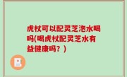 虎杖可以配灵芝泡水喝吗(喝虎杖配灵芝水有益健康吗？)