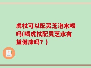 虎杖可以配灵芝泡水喝吗(喝虎杖配灵芝水有益健康吗？)