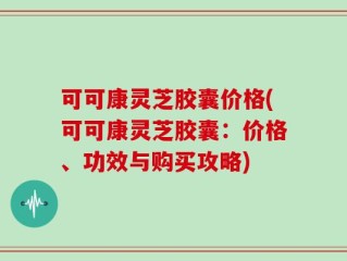 可可康灵芝胶囊价格(可可康灵芝胶囊：价格、功效与购买攻略)