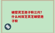 破壁灵芝孢子粉三代？什么叫双芝灵芝破壁孢子粉