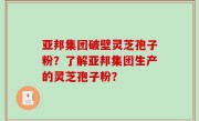 亚邦集团破壁灵芝孢子粉？了解亚邦集团生产的灵芝孢子粉？
