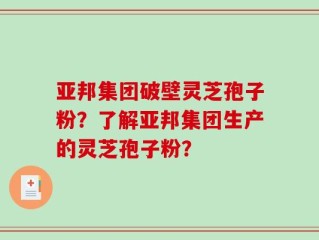 亚邦集团破壁灵芝孢子粉？了解亚邦集团生产的灵芝孢子粉？