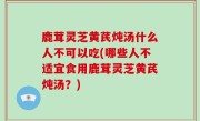鹿茸灵芝黄芪炖汤什么人不可以吃(哪些人不适宜食用鹿茸灵芝黄芪炖汤？)