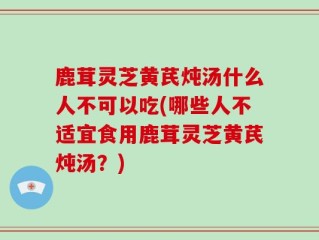 鹿茸灵芝黄芪炖汤什么人不可以吃(哪些人不适宜食用鹿茸灵芝黄芪炖汤？)