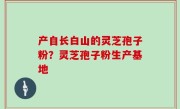 产自长白山的灵芝孢子粉？灵芝孢子粉生产基地