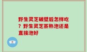 野生灵芝破壁后怎样吃？野生灵芝蒸熟泡还是直接泡好