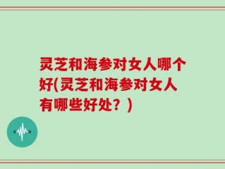 灵芝和海参对女人哪个好(灵芝和海参对女人有哪些好处？)