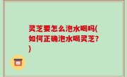 灵芝要怎么泡水喝吗(如何正确泡水喝灵芝？)