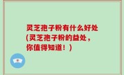 灵芝孢子粉有什么好处(灵芝孢子粉的益处，你值得知道！)