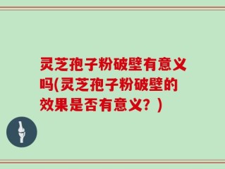 灵芝孢子粉破壁有意义吗(灵芝孢子粉破壁的效果是否有意义？)