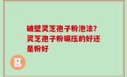 破壁灵芝孢子粉泡法？灵芝孢子粉碾压的好还是粉好