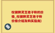 权健牌灵芝孢子粉的价格_权健牌灵芝孢子粉价格介绍及购买指南)