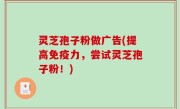灵芝孢子粉做广告(提高免疫力，尝试灵芝孢子粉！)