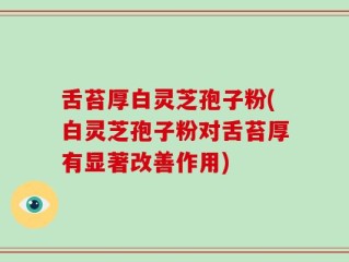舌苔厚白灵芝孢子粉(白灵芝孢子粉对舌苔厚有显著改善作用)