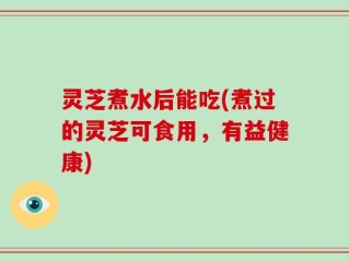 灵芝煮水后能吃(煮过的灵芝可食用，有益健康)