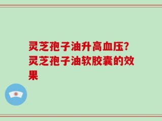 灵芝孢子油升高血压？灵芝孢子油软胶囊的效果