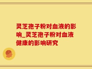 灵芝孢子粉对血液的影响_灵芝孢子粉对血液健康的影响研究