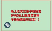 晚上吃灵芝孢子粉胶囊好吗(晚上服用灵芝孢子粉胶囊是否适宜？)