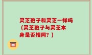 灵芝孢子和灵芝一样吗 (灵芝孢子与灵芝本身是否相同？)
