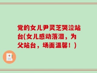 党的女儿尹灵芝哭泣站台(女儿感动落泪，为父站台，场面温馨！)