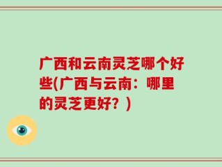 广西和云南灵芝哪个好些(广西与云南：哪里的灵芝更好？)
