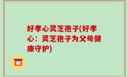 好孝心灵芝孢子(好孝心：灵芝孢子为父母健康守护)
