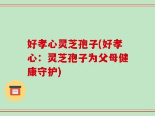 好孝心灵芝孢子(好孝心：灵芝孢子为父母健康守护)