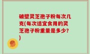 破壁灵芝孢子粉每次几克(每次适宜食用的灵芝孢子粉重量是多少？)