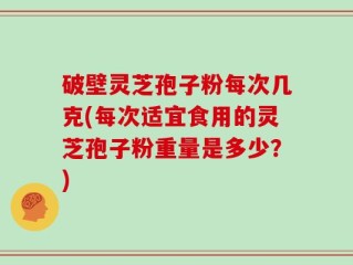 破壁灵芝孢子粉每次几克(每次适宜食用的灵芝孢子粉重量是多少？)