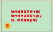 锦州破壁灵芝孢子粉(锦州推出破壁灵芝孢子粉，助力健康管理)