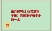 来月经可以 吃灵芝孢子粉？灵芝孢子粉多少钱一盒