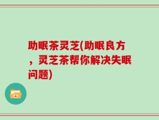 助眠茶灵芝(助眠良方，灵芝茶帮你解决失眠问题)