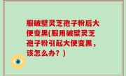 服破壁灵芝孢子粉后大便变黑(服用破壁灵芝孢子粉引起大便变黑，该怎么办？)