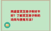 同盛堂灵芝孢子粉好不好？了解灵芝孢子粉的功效与使用方法？