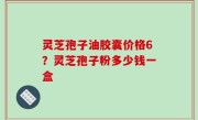 灵芝孢子油胶囊价格6？灵芝孢子粉多少钱一盒