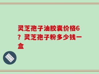 灵芝孢子油胶囊价格6？灵芝孢子粉多少钱一盒