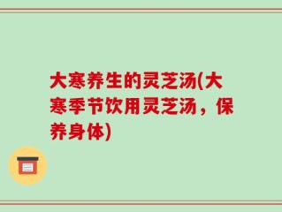 大寒养生的灵芝汤(大寒季节饮用灵芝汤，保养身体)