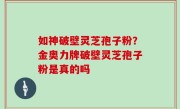 如神破壁灵芝孢子粉？金奥力牌破壁灵芝孢子粉是真的吗