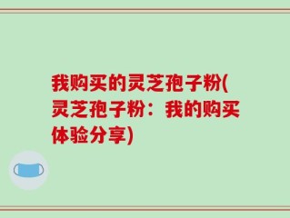 我购买的灵芝孢子粉(灵芝孢子粉：我的购买体验分享)