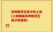 农神牌灵芝孢子粉上海(上海畅销农神牌灵芝孢子粉推荐)
